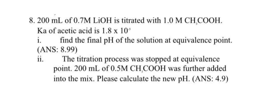 8. 200 mL of 0.7M LİOH is titrated with 1.0 M CH,COOH.
Ka of acetic acid is 1.8 x 10
i.
find the final pH of the solution at equivalence point.
(ANS: 8.99)
ii.
The titration process was stopped at equivalence
point. 200 mL of 0.5M CH,COOH was further added
into the mix. Please calculate the new pH. (ANS: 4.9)
