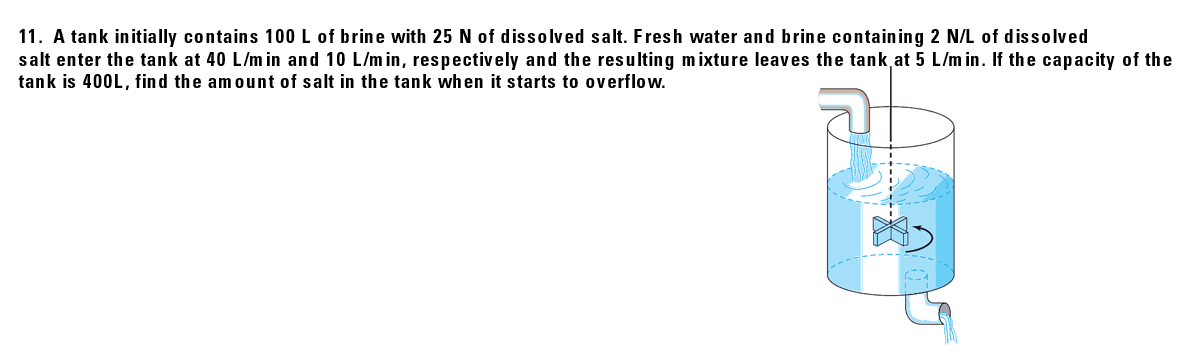 11. A tank initially contains 100 L of brine with 25 N of dissolved salt. Fresh water and brine containing 2 N/L of dissolved
salt enter the tank at 40 L/m in and 10 L/m in, respectively and the resulting mixture leaves the tank at 5 L/m in. If the capacity of the
tank is 400L, find the amount of salt in the tank when it starts to overflow.
