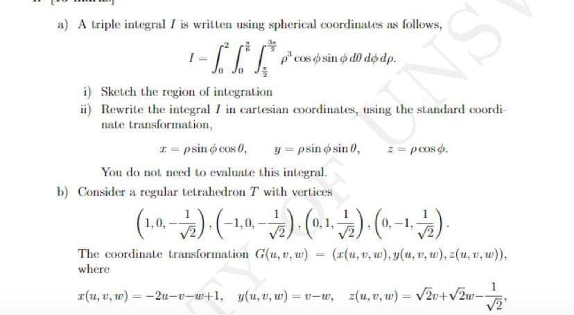 a) A triple integral I is written using spherical coordinates as follows,
I =
p* cos o sin o d0 do dp.
NS
i) Sketch the region of integration
ii) Rewrite the integral I in cartesian coordinates, using the standard coordi
nate transformation,
I = psin o cos 0,
y = psin o sin 0,
You do not need to evaluate this integral.
z = pcos o.
b) Consider a regular tetrahedron T with vertices
1,0,
-1,0,
0, 1,
The coordinate transformation G(u, v, u)
where
(x(u, v, w), y(u, v, u), z(u, v, w)),
(-) () (
1
I(u, v, w) = -2u-v-w+1, y(u, v, w) = v-w, z(u, v, w) = V2v+V2u-
