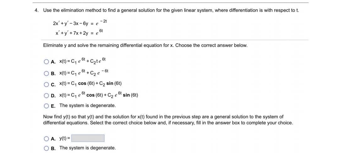 4. Use the elimination method to find a general solution for the given linear system, where differentiation is with respect to t.
- 2t
2x' + y'-3x - 6y = e
x' +y' + 7x + 2y = et
Eliminate y and solve the remaining differential equation for x. Choose the correct answer below.
,6t
O A. X(t) = C, e
+ Cote 6t
O B. X(t) = C, e
6t
- 6t
C2
O c. x(t) = C1 cos (6t) + C2 sin (6t)
D. x(t) = C, e
cos (6t) + C2 e of sin (6t)
E. The system is degenerate.
Now find y(t) so that y(t) and the solution for x(t) found in the previous step are a general solution to the system of
differential equations. Select the correct choice below and, if necessary, fill in the answer box to complete your choice.
O A. y(t) =
O B. The system is degenerate.
