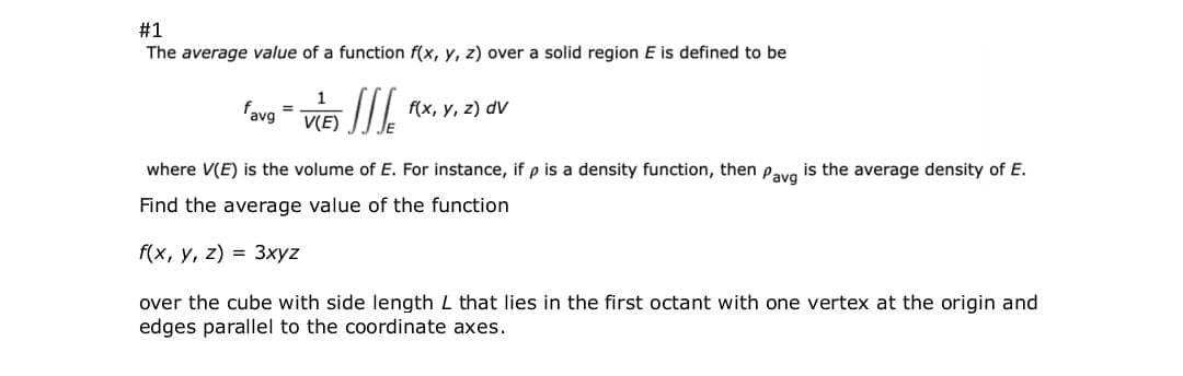 #1
The average value of a function f(x, y, z) over a solid region E is defined to be
1
'avg =
V(E)
f(x, y, z) dV
where V(E) is the volume of E. For instance, if p is a density function, then pavg is the average density of E.
Find the average value of the function
f(x, у, 2) %3D 3хуz
over the cube with side length L that lies in the first octant with one vertex at the origin and
edges parallel to the coordinate axes.
