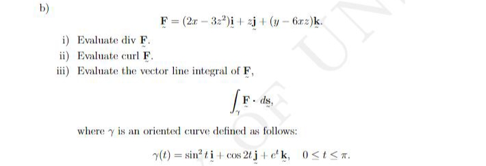 b)
F = (2r – 32*)i + zj + (y - 622)k.
i) Evaluate div F.
ii) Evaluate curl F.
iii) Evaluate the vector line integral of F,
F. ds,
where y is an oriented curve defined as follows:
(t) = sin? ti + cos 2t j + e' k, 0<t< T.
