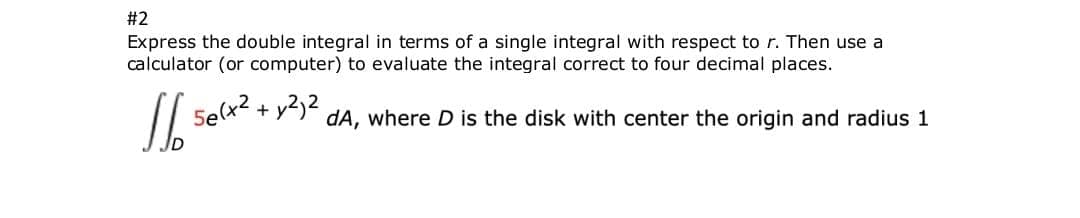 #2
Express the double integral in terms of a single integral with respect to r. Then use a
calculator (or computer) to evaluate the integral correct to four decimal places.
Selx2,
+ y2)2
dA, where D is the disk with center the origin and radius 1
