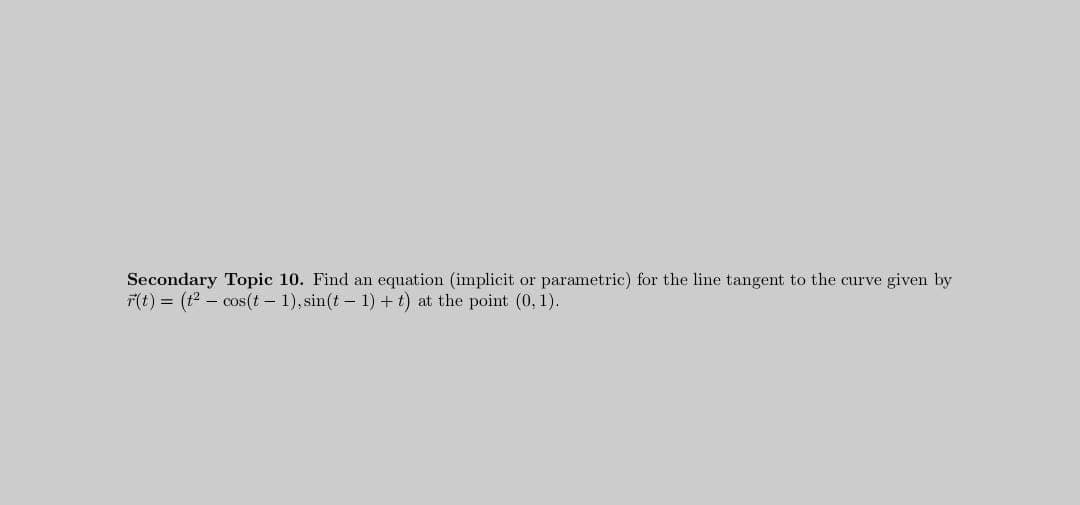 Secondary Topic 10. Find an equation (implicit or parametric) for the line tangent to the curve given by
F(t) = (t2 – cos(t – 1), sin(t – 1) + t) at the point (0, 1).

