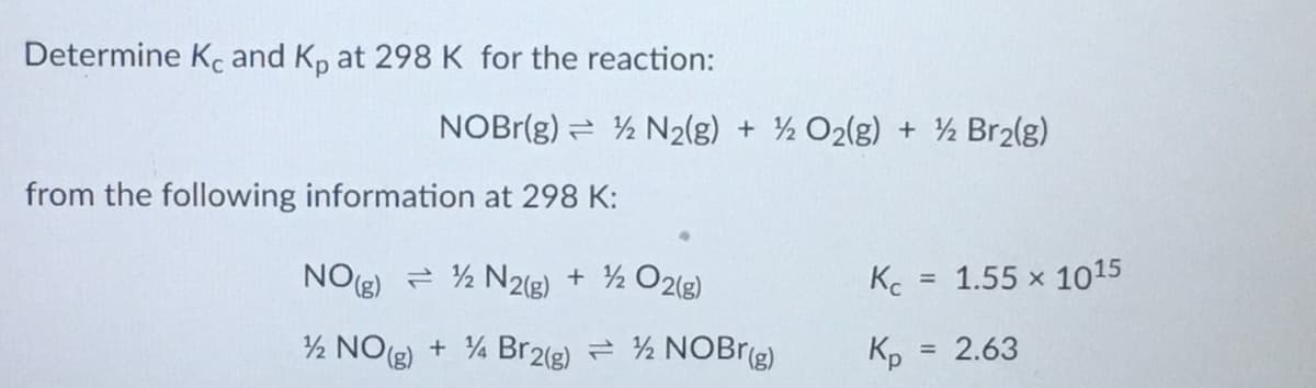 Determine Kc and K, at 298K for the reaction:
NOBr(g) = ½ N2(g) + ½ O2(g) + ½ Br2(g)
from the following information at 298 K:
NO(g) = ½ N2(g) + ½ O2(g)
Kc
1.55 x 1015
%3D
½ NO() + 4 Br2(g) = ½ NOBr(g)
Kp
= 2.63
