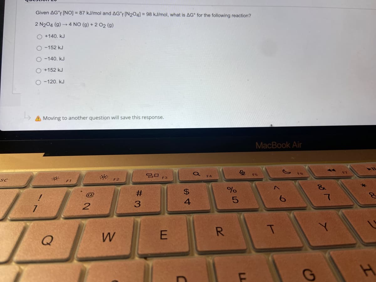 Given AG°F [NO] = 87 kJ/mol and AG°F [N204] = 98 kJ/mol, what is AG° for the following reaction?
2 N204 (g) → 4 NO (g) + 2 O2 (g)
O +140. kJ
O -152 kJ
O -140. kJ
O +152 kJ
O -120. kJ
A Moving to another question will save this response.
MacBook Air
F6
吕口
F3
F5
F4
sC
F2
F1
23
$4
@
3.
R.
T.
Q
W
E
LL
