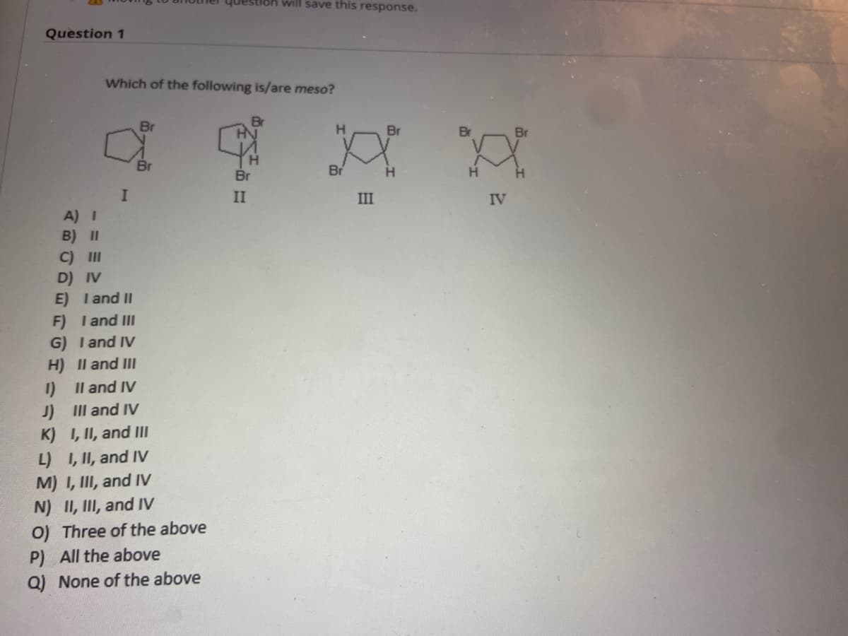 Question 1
Which of the following is/are meso?
Br
Br
H
HN
Br
I
estion will save this response.
Br
H
A) I
B) II
C) III
D) IV
E) I and II
F) I I and III
G) I and IV
H)
II and III
II and IV
J)
III and IV
K) I, II, and III
L) I, II, and IV
M) I, III, and IV
N) II, III, and IV
O) Three of the above
P) All the above
Q) None of the above
H
Br
II
III
Br
H
IV
Br
H