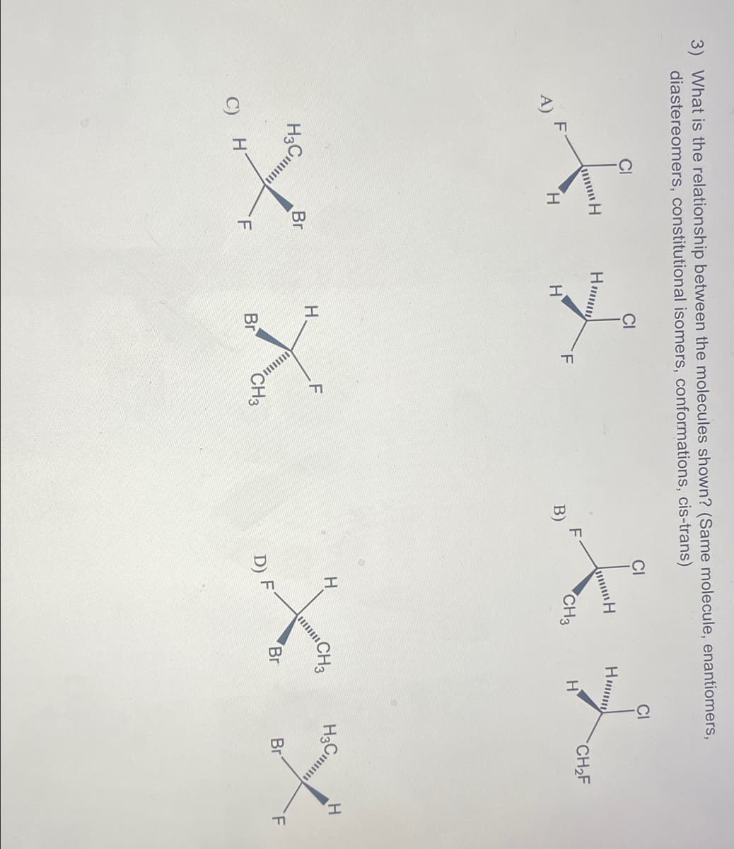 3) What is the relationship between the molecules shown? (Same molecule, enantiomers,
diastereomers, constitutional isomers, conformations, cis-trans)
CI
CI
CI
H
Hum
f
X L
H
Hmmm
CH₂F
F
CH3
H
H
H
B)
H3 C
H
H
CH3
F
H.
H3 Cl
Br
Br
XX
Br
X X
CH3
F
Br
H
C)
F
D) F