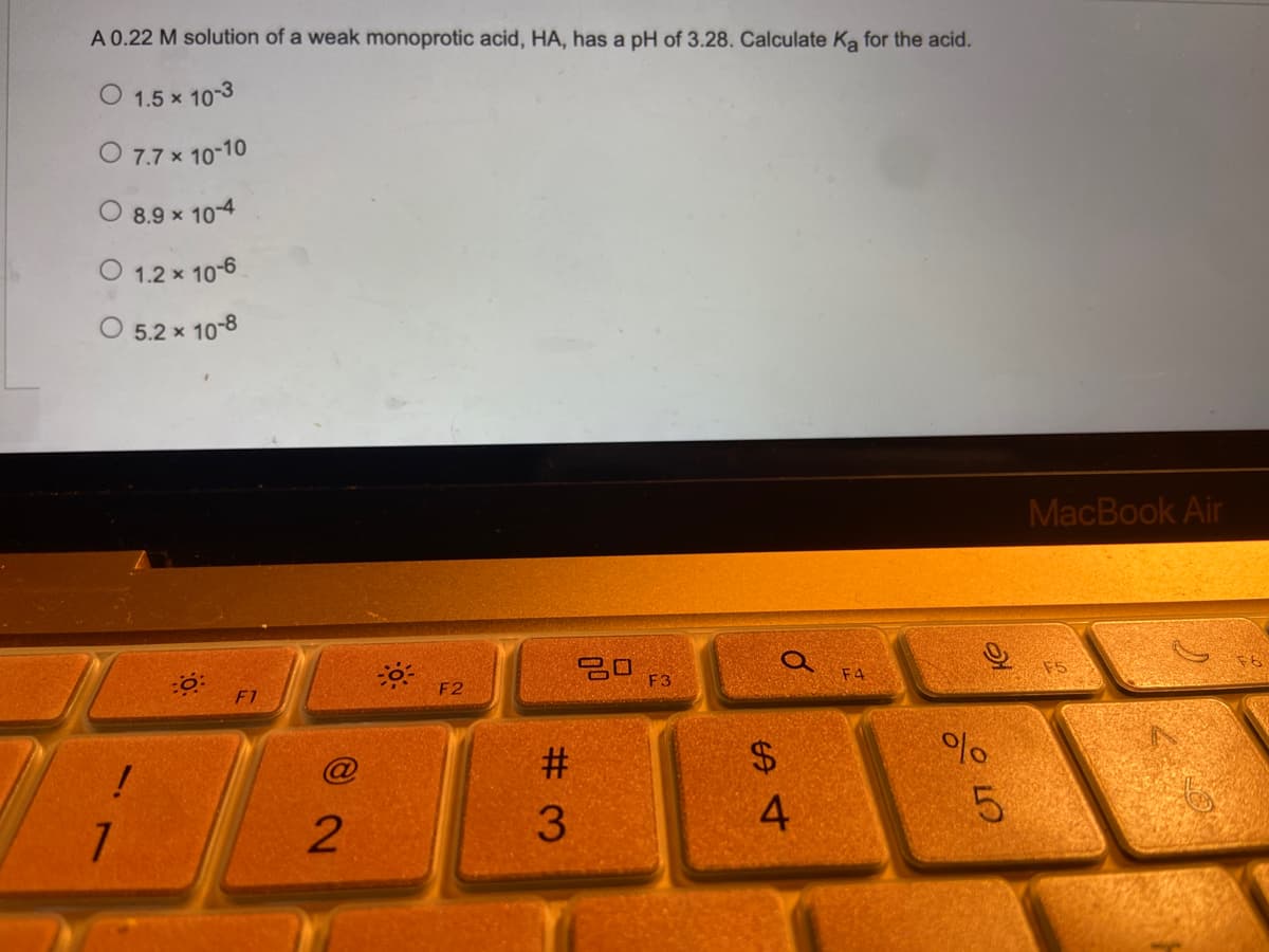 A 0.22 M solution of a weak monoprotic acid, HA, has a pH of 3.28. Calculate Ka for the acid.
O 1.5 × 10-3
x
O 7.7 x 10-10
8.9 x
x 10-4
O 1.2 x 10-6
O 5.2 × 10-8
40:
F3
!
1
F1
2
F2
#3
$
54
0
F4
%
слото
5
MacBook Air