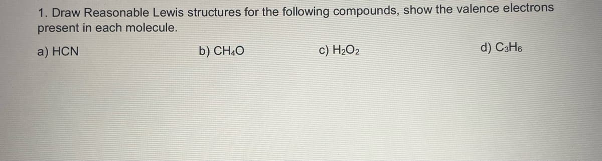 1. Draw Reasonable Lewis structures for the following compounds, show the valence electrons
present in each molecule.
a) HCN
b) CHẠO
c) H2O2
d) C3H6
