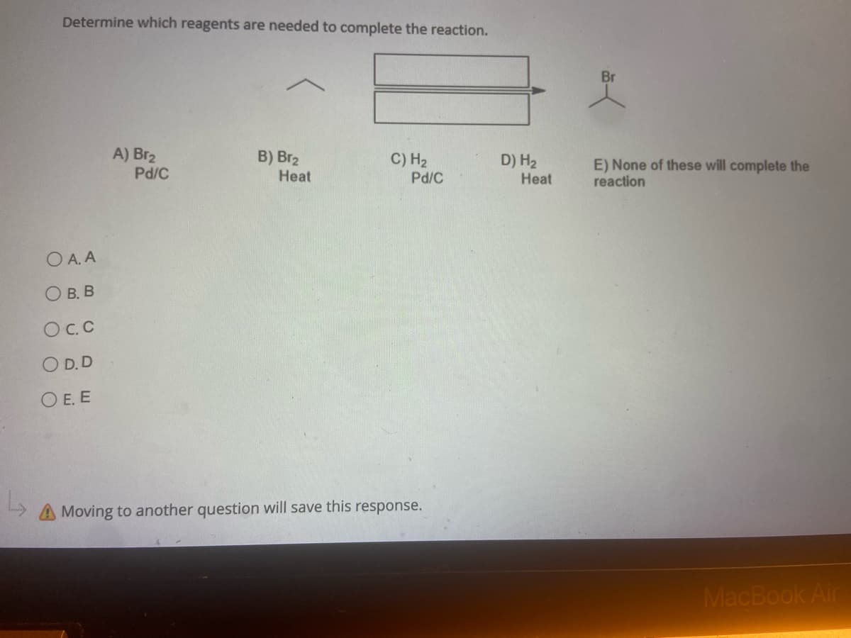 Determine which reagents are needed to complete the reaction.
A) Br₂
B) Br₂
C) H₂
Pd/C
Heat
Pd/C
OA. A
OB. B
OC. C
OD.D
OE. E
A Moving to another question will save this response.
D) H₂
Heat
E) None of these will complete the
reaction
MacBook Air