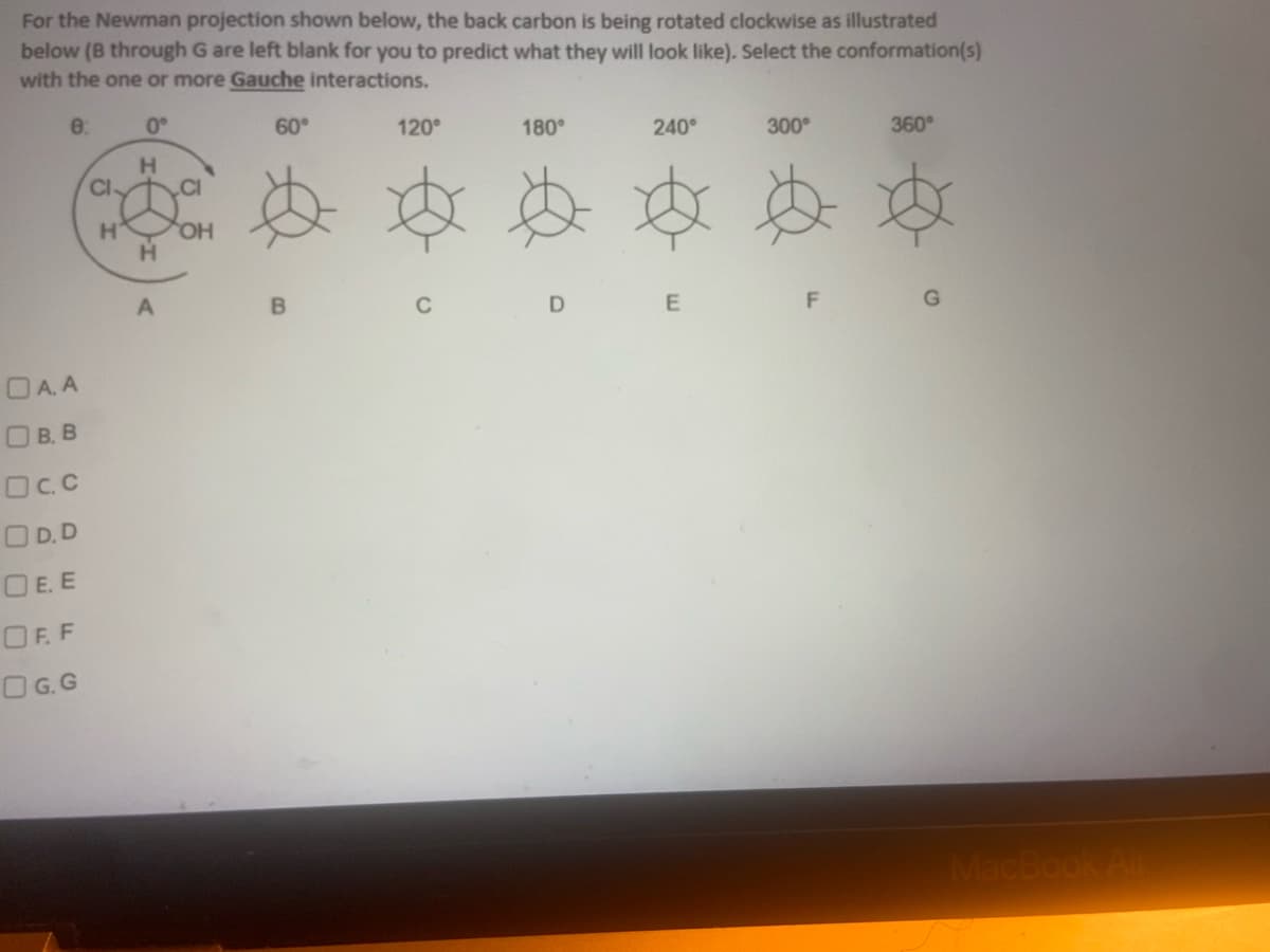 For the Newman projection shown below, the back carbon is being rotated clockwise as illustrated
below (B through G are left blank for you to predict what they will look like). Select the conformation(s)
with the one or more Gauche interactions.
8:
0°
60°
120°
180°
240°
300°
360°
D
E
D A. A
О в. в
Dc.c
OD.D
DE. E
OFF
OG.G
Cl
H
CI
H₁ OH
H
A
B
F
MacBook Air