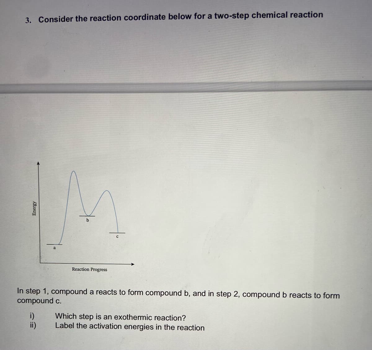 3. Consider the reaction coordinate below for a two-step chemical reaction
M
b
Reaction Progress
In step 1, compound a reacts to form compound b, and in step 2, compound b reacts to form
compound c.
i)
Which step is an exothermic reaction?
Label the activation energies in the reaction
Energy
ii)