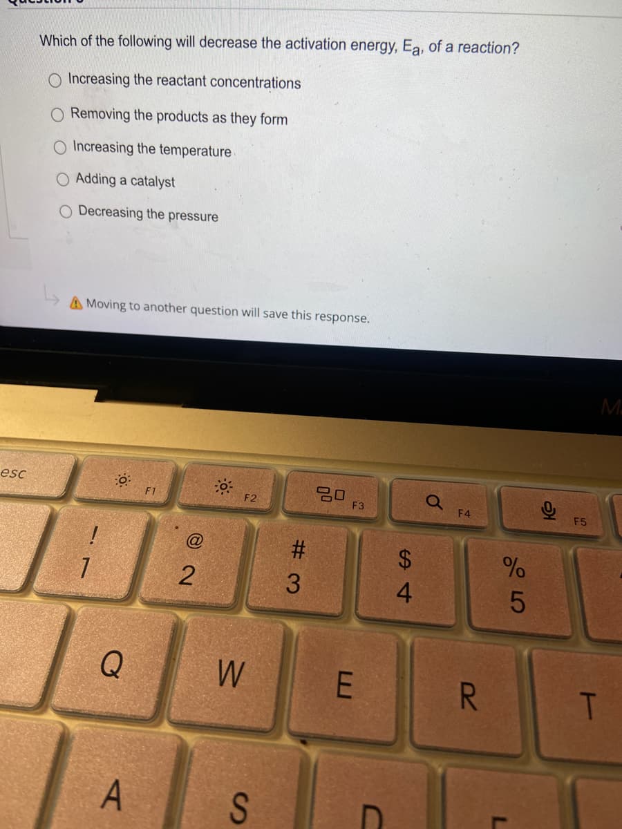 Which of the following will decrease the activation energy, Ea, of a reaction?
O Increasing the reactant concentrations
Removing the products as they form
O Increasing the temperature
O Adding a catalyst
O Decreasing the pressure
A Moving to another question will save this response.
M
esc
20
F3
F1
F2
F4
F5
@
#3
24
4
Q
W
R.
A
