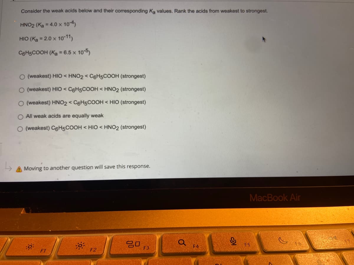 Consider the weak acids below and their corresponding Ką values. Rank the acids from weakest to strongest.
HNO2 (Ka = 4.0 x 10-4)
HIO (Ka = 2.0 x 10-11)
C6H5COOH (K₂ = 6.5 x 10-5)
O (weakest) HIO < HNO2 < C6H5COOH (strongest)
O (weakest) HIO < C6H5COOH <HNO2 (strongest)
O (weakest) HNO2 < C6H5COOH <HIO (strongest)
O All weak acids are equally weak
O (weakest) C6H5COOH < HIO HNO2 (strongest)
A Moving to another question will save this response.
80
F1
F2
F3
F4
S
MacBook Air
F5