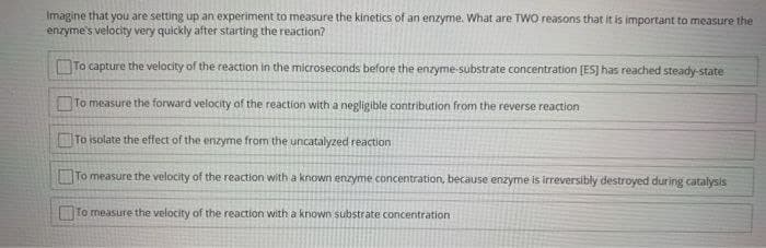 Imagine that you are setting up an experiment to measure the kinetics of an enzyme. What are TWO reasons that it is important to measure the
enzyme's velocity very quickly after starting the reaction?
To capture the velocity of the reaction in the microseconds before the enzyme-substrate concentration [ES] has reached steady-state
To measure the forward velocity of the reaction with a negligible contribution from the reverse reaction
To isolate the effect of the enzyme from the uncatalyzed reaction
To measure the velocity of the reaction with a known enzyme concentration, because enzyme is irreversibly destroyed during catalysis
To measure the velocity of the reaction with a known substrate concentration
