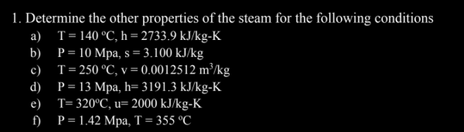 1. Determine the other properties of the steam for the following conditions
a)
T= 140 °C, h = 2733.9 kJ/kg-K
b) P= 10 Mpa, s = 3.100 kJ/kg
c) T=250 °C, v = 0.0012512 m³/kg
P = 13 Mpa, h= 3191.3 kJ/kg-K
e) T= 320°C, u= 2000 kJ/kg-K
d)
P = 1.42 Mpa, T= 355 °C
