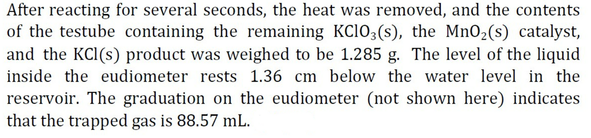 After reacting for several seconds, the heat was removed, and the contents
of the testube containing the remaining KC103(s), the MnO2(s) catalyst,
and the KCl(s) product was weighed to be 1.285 g. The level of the liquid
inside the eudiometer rests 1.36 cm below the water level in the
reservoir. The graduation on the eudiometer (not shown here) indicates
that the trapped gas is 88.57 mL.
