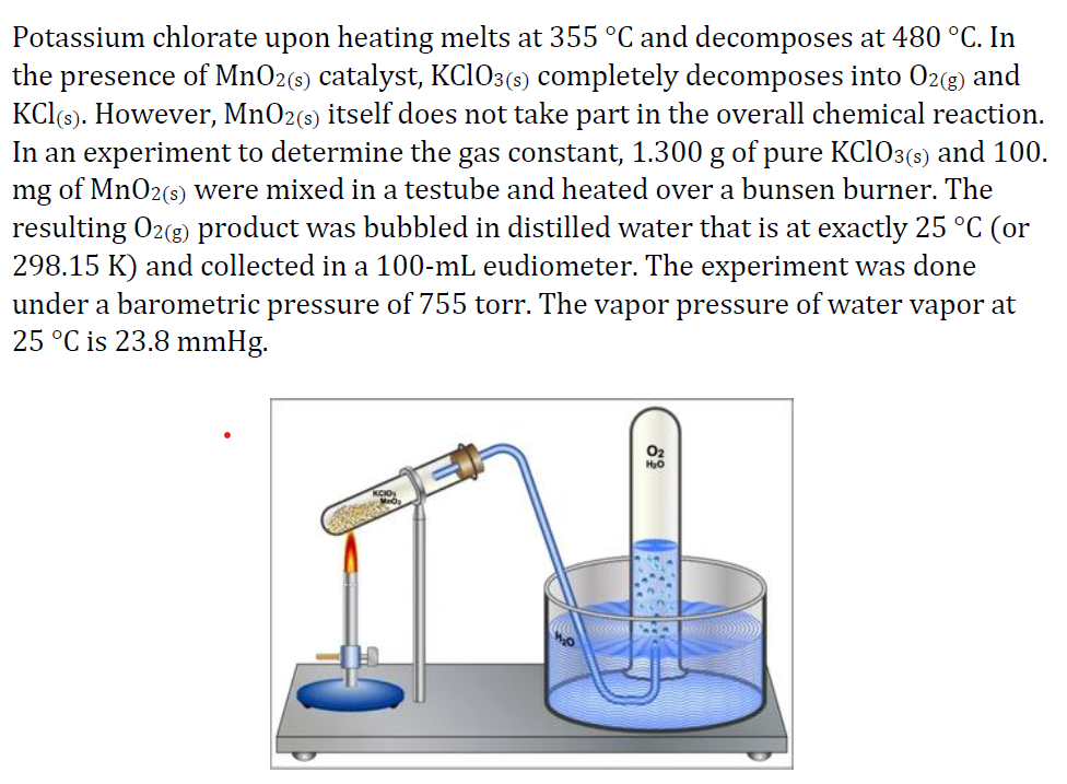 Potassium chlorate upon heating melts at 355 °C and decomposes at 480 °C. In
the presence of MnO2(s) catalyst, KCIO3(5) completely decomposes into 02(8) and
KCl(s). However, MnO2(s) itself does not take part in the overall chemical reaction.
In an experiment to determine the gas constant, 1.300 g of pure KC1O3(s) and 100.
mg of MnO2(s) were mixed in a testube and heated over a bunsen burner. The
resulting O2(g) product was bubbled in distilled water that is at exactly 25 °C (or
298.15 K) and collected in a 100-mL eudiometer. The experiment was done
under a barometric pressure of 755 torr. The vapor pressure of water vapor at
25 °C is 23.8 mmHg.
O2
