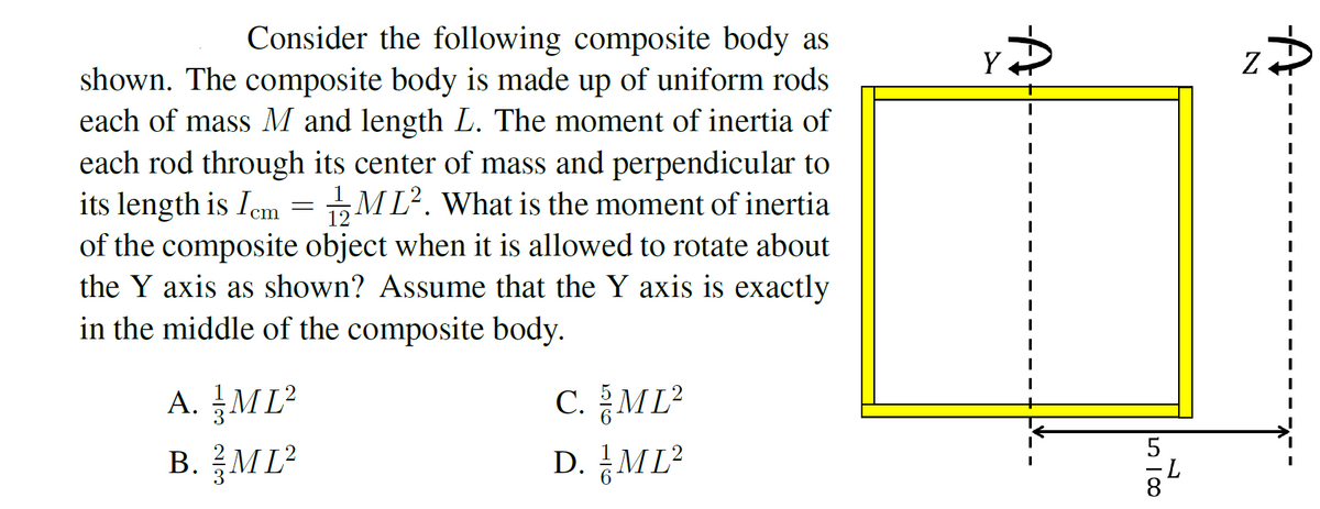 Consider the following composite body as
shown. The composite body is made up of uniform rods
each of mass M and length L. The moment of inertia of
Y
each rod through its center of mass and perpendicular to
its length is Iem = „ML². What is the moment of inertia
of the composite object when it is allowed to rotate about
the Y axis as shown? Assume that the Y axis is exactly
in the middle of the composite body.
A. ML?
B. ML²
C. 음ML2
D. 금ML?
5
8.
