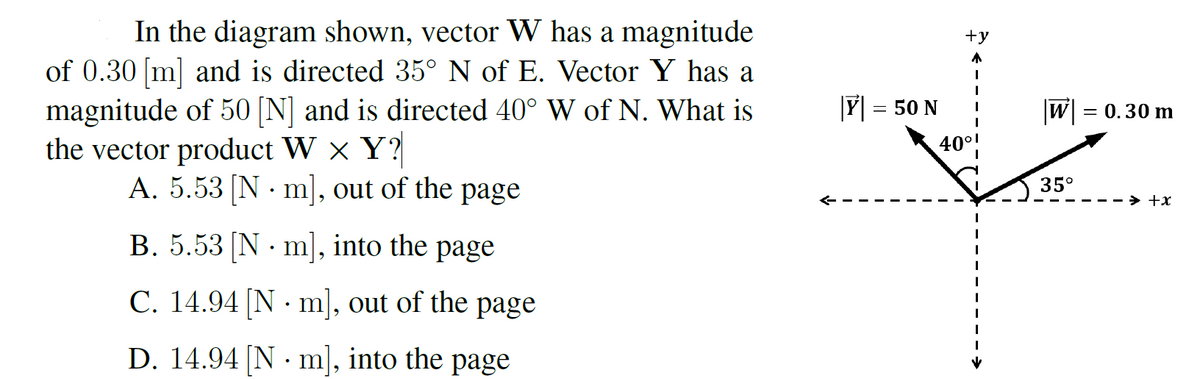 In the diagram shown, vector W has a magnitude
of 0.30 [m] and is directed 35° N of E. Vector Y has a
magnitude of 50 [N] and is directed 40° W of N. What is
the vector product W x Y?
A. 5.53 [N · m], out of the page
+y
Y = 50 N
|W|
= 0.30 m
40°!
35°
+x
B. 5.53 [N · m], into the page
C. 14.94 [N · m], out of the page
D. 14.94 [N · m], into the page
