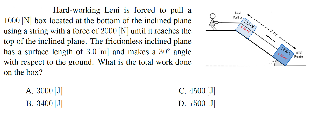 n 1000 N !
1000 [N] box located at the bottom of the inclined plane
using a string with a force of 2000 [N] until it reaches the
top of the inclined plane. The frictionless inclined plane
has a surface length of 3.0 [m] and makes a 30° angle
with respect to the ground. What is the total work done
on the box?
- 3.0 m - -
VOG.HP
Hard-working Leni is forced to pull a
| 1000 N
Initial
VOG.HP
Position
30°
С. 4500 [J
D. 7500 [J]
A. 3000 [J]
В. 3400 [J
