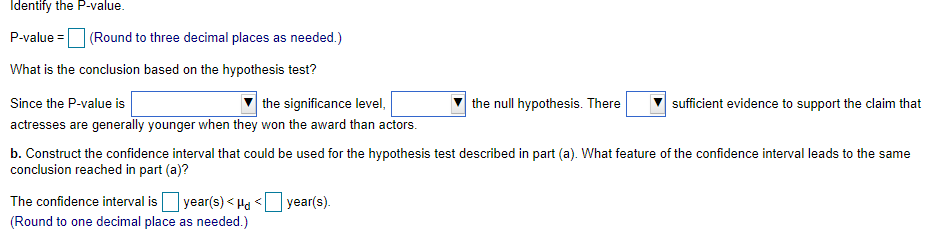 Identify the P-value.
P-value = (Round to three decimal places as needed.)
What is the conclusion based on the hypothesis test?
Since the P-value is
| the significance level,
the null hypothesis. There
sufficient evidence to support the claim that
actresses are generally younger when they won the award than actors.
b. Construct the confidence interval that could be used for the hypothesis test described in part (a). What feature of the confidence interval leads to the same
conclusion reached in part (a)?
The confidence interval is
| year(s) < Hd
| уear(s).
(Round to one decimal place as needed.)
