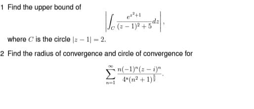 1 Find the upper bound of
(z – 1)? + 5"
where C'is the circle |z – 1| = 2.
2 Find the radius of convergence and circle of convergence for
n(-1)"(z – i)"
4"(n2 + 1)
