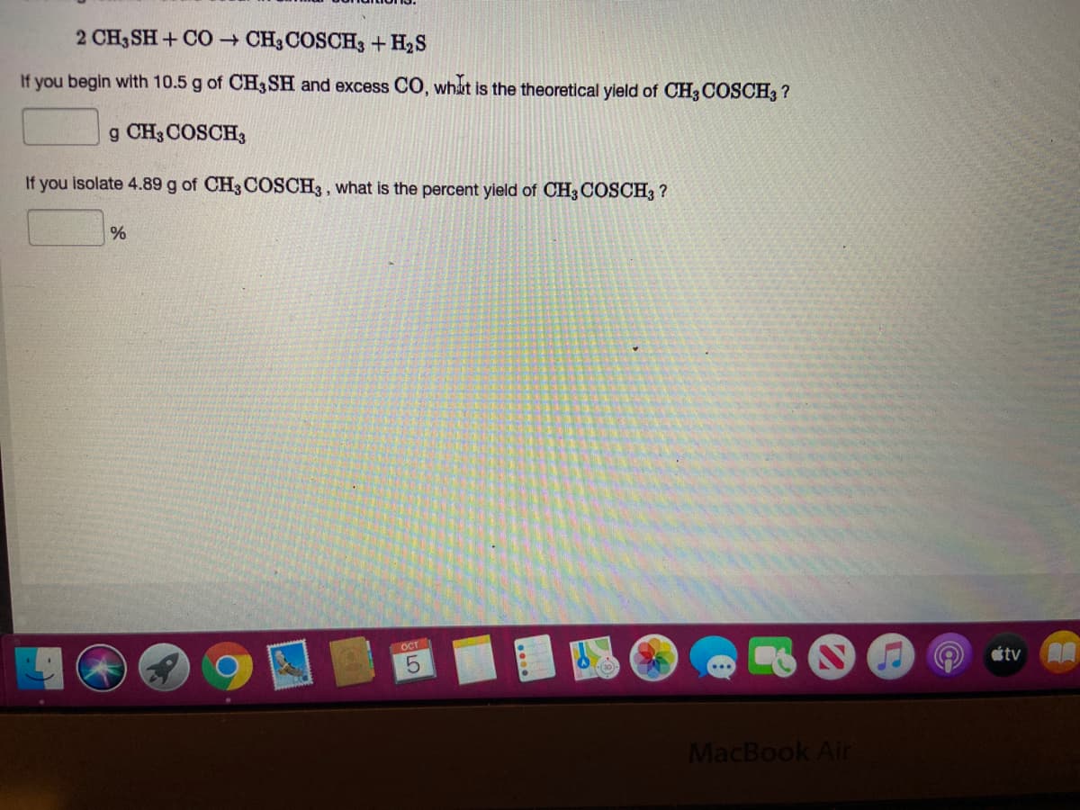 2 CH3 SH + CO → CH3 COSCH3 + H2S
If you begin with 10.5 g of CH3 SH and excess CO, what is the theoretical yield of CH3 COSCH3?
g CH3 COSCH3
If you isolate 4.89 g of CH3 COSCH3, what is the percent yield of CH3 COSCH3 ?
OCT
tv
MacBook Air
