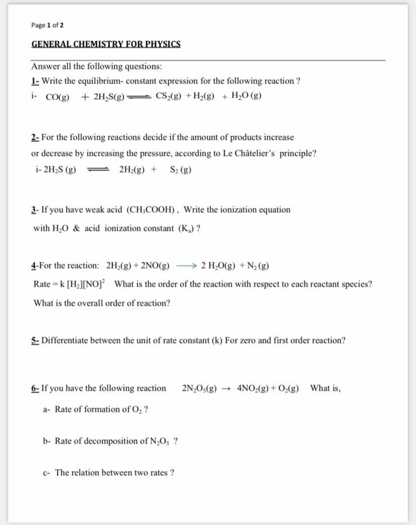 Page 1 of 2
GENERAL CHEMISTRY FOR PHYSICS
Answer all the following questions:
1- Write the equilibrium- constant expression for the following reaction ?
i- CO(g) + 2H2S(g) CS2(g) +H2(g) + H2O (g)
2- For the following reactions decide if the amount of products increase
or decrease by increasing the pressure, according to Le Châtelier's principle?
i- 2H2S (g)
2H2(g) +
S2 (g)
3- If you have weak acid (CH3COOH), Write the ionization equation
with H,0 & acid ionization constant (K) ?
4-For the reaction: 2H2(g) + 2NO(g) > 2 H,O(g) +N2 (g)
Rate = k [H2][NO] What is the order of the reaction with respect to each reactant species?
What is the overall order of reaction?
5- Differentiate between the unit of rate constant (k) For zero and first order reaction?
6- If you have the following reaction
2N,O:(g) → 4NO,(g) + O2(g)
What is,
a- Rate of formation of O, ?
b- Rate of decomposition of N,O, ?
c- The relation between two rates ?
