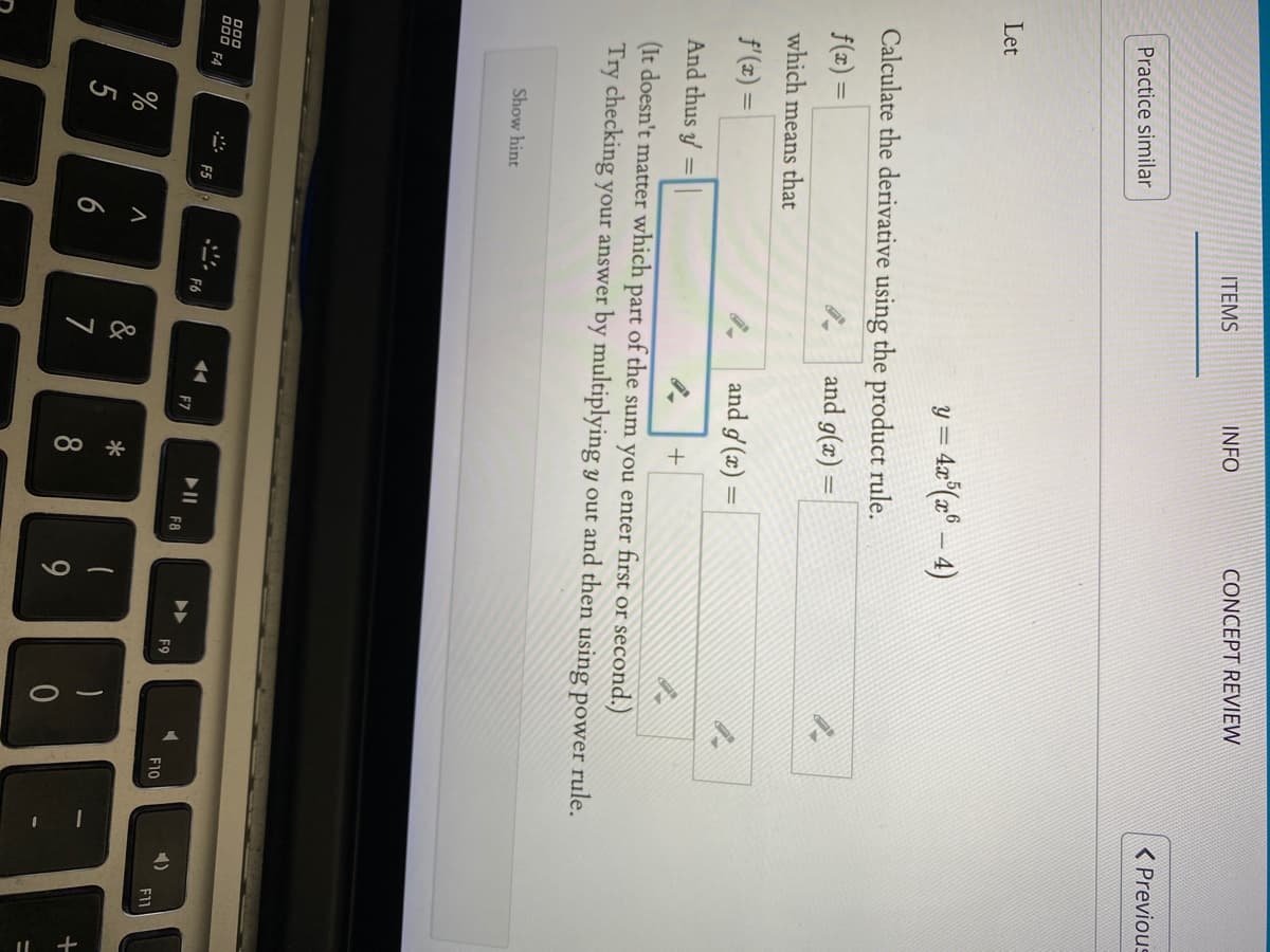 CONCEPT REVIEW
INFO
ITEMS
( Previous
Practice similar
Let
y = 4x°(x° – 4)
Calculate the derivative using the product rule.
and g(x) =
f(z)
which means that
f'(z) =
and g (x) :
And thus y =||
+
(It doesn't matter which part of the sum you enter first or second.)
Try checking your answer by multiplying y out and then using power rule.
Show hint
000
000
F4
F5
F6
F7
1)
F8
F9
F10
%
&
6
7
8
9.
