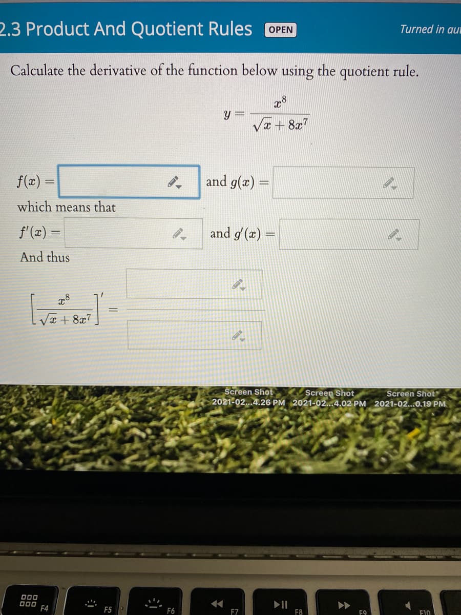 2.3 Product And Quotient Rules OPEN
Turned in aut
Calculate the derivative of the function below using the quotient rule.
28
Va + 8x7
f(æ) =
and g(x)
%3D
which means that
f'(x) =
and g (x) =
And thus
VI + 8x7
Screen Shot
Screen Shot
2021-02...4.26 PM 2021-02...4.02 PM 2021-02...0.19 PM
Screen Shot
000
000
F4
F5
F6
FZ
F8
F9
F10
