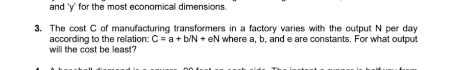 and 'y' for the most economical dimensions.
3. The cost C of manufacturing transformers in a factory varies with the output N per day
according to the relation: C = a + b/N + eN where a, b, and e are constants. For what output
will the cost be least?
