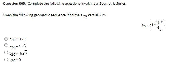 Question 005: Complete the following questions involving a Geometric Series.
Given the following geometric sequence, find the s 20 Partial Sum
an
= 0.75
$20 = 1.33
%3!
$20 = -6.33
%3D
$20 = 0
%3D

