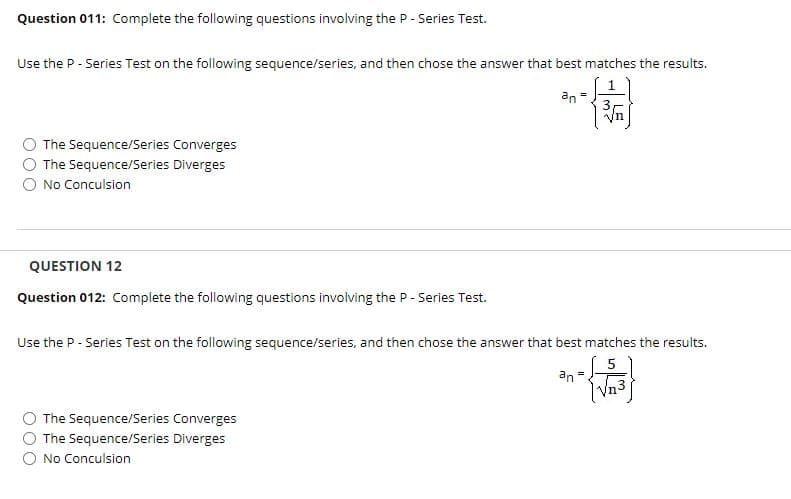 Question 011: Complete the following questions involving the P - Series Test.
Use the P - Series Test on the following sequence/series, and then chose the answer that best matches the results.
an =
The Sequence/Series Converges
The Sequence/Series Diverges
No Conculsion
QUESTION 12
Question 012: Complete the following questions involving the P- Series Test.
Use the P - Series Test on the following sequence/series, and then chose the answer that best matches the results.
an =
Vn3
The Sequence/Series Converges
O The Sequence/Series Diverges
O No Conculsion
