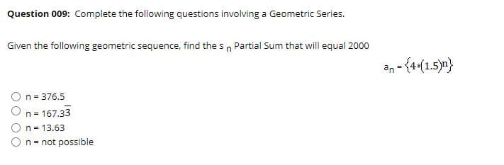 Question 009: Complete the following questions involving a Geometric Series.
Given the following geometric sequence, find the sn Partial Sum that will equal 2000
an = {4(1.5)n}
n = 376.5
On= 167.33
O n = 13.63
On= not possible
