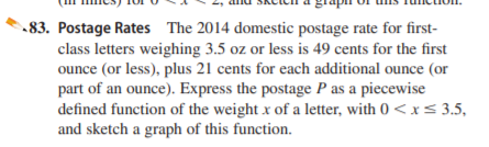 83. Postage Rates The 2014 domestic postage rate for first-
class letters weighing 3.5 oz or less is 49 cents for the first
ounce (or less), plus 21 cents for each additional ounce (or
part of an ounce). Express the postage P as a piecewise
defined function of the weight x of a letter, with 0 <x< 3.5,
and sketch a graph of this function.
