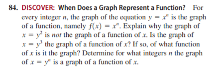 84. DISCOVER: When Does a Graph Represent a Function? For
every integer n, the graph of the equation y = x" is the graph
of a function, namely f(x) = x". Explain why the graph of
x = y is not the graph of a function of x. Is the graph of
x = y' the graph of a function of x? If so, of what function
of x is it the graph? Determine for what integers n the graph
of x = y" is a graph of a function of x.
