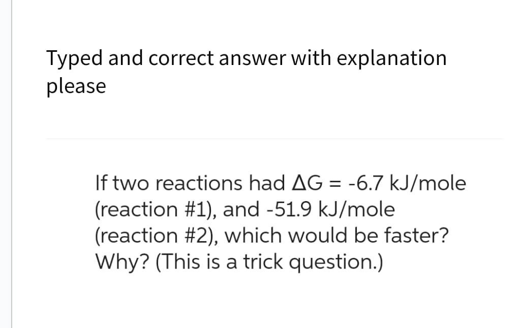Typed and correct answer with explanation
please
If two reactions had AG = -6.7 kJ/mole
(reaction #1), and -51.9 kJ/mole
(reaction #2), which would be faster?
Why? (This is a trick question.)