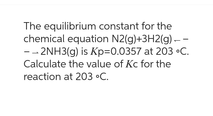 The equilibrium constant for the
chemical equation N2(g)+3H2(g) -
- -2NH3(g) is Kp=0.0357 at 203 °C.
Calculate the value of Kc for the
reaction at 203 °C.