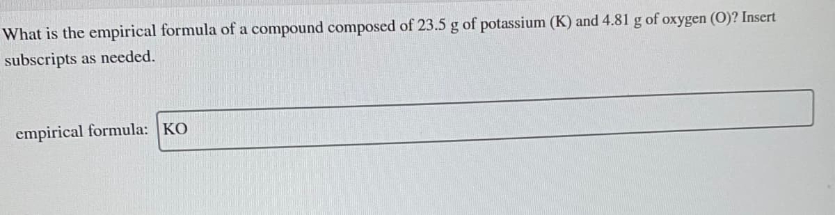 What is the empirical formula of a compound composed of 23.5 g of potassium (K) and 4.81 g of oxygen (O)? Insert
subscripts as needed.
empirical formula: KO
