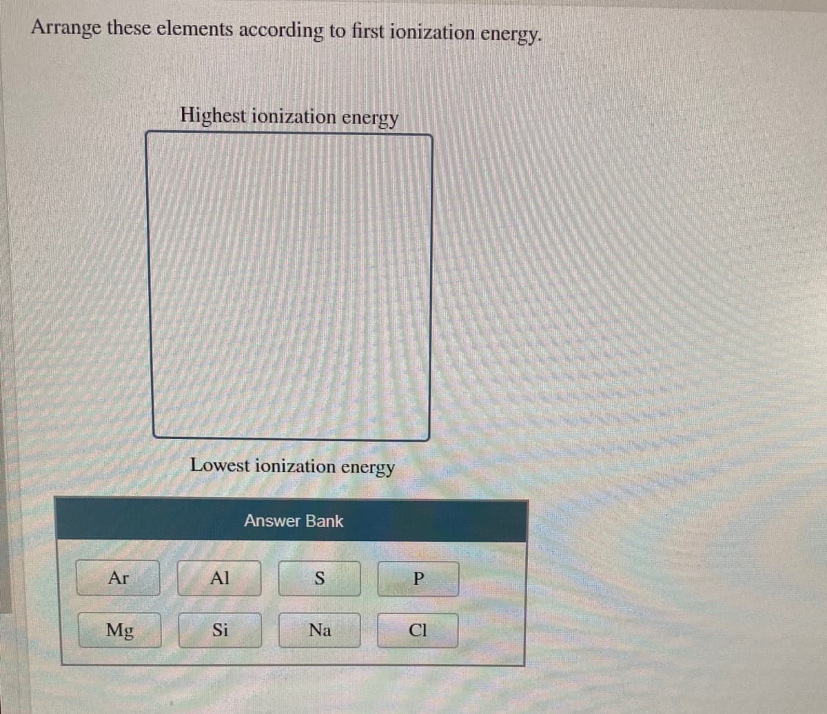 Arrange these elements according to first ionization energy.
Highest ionization energy
Lowest ionization energy
Answer Bank
Ar
Al
S
Mg
Si
Na
Cl
