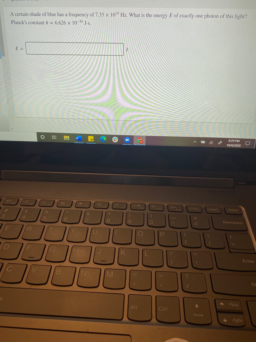 A certain shade of blue has a frequency of 7.35 x 1014 Hz. What is the energy E of exactly one photon of this light?
Planck's constant h = 6.626 × 10-34 J.s.
E =
8:29 PM
10/4/2020
4+
Prisc
Insert
Delete
F10
%23
14
15
9.
Backspace
R.
U
Enter
B.
N.
SE
4 PgUp
Alt
Ctrl
Home
< PoDn
