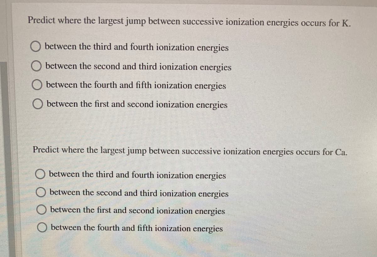 Predict where the largest jump between successive ionization energies occurs for K.
between the third and fourth ionization energies
between the second and third ionization energies
between the fourth and fifth ionization energies
between the first and second ionization energies
Predict where the largest jump between successive ionization energies occurs for Ca.
between the third and fourth ionization energies
between the second and third ionization energies
between the first and second ionization energies
between the fourth and fifth ionization energies
