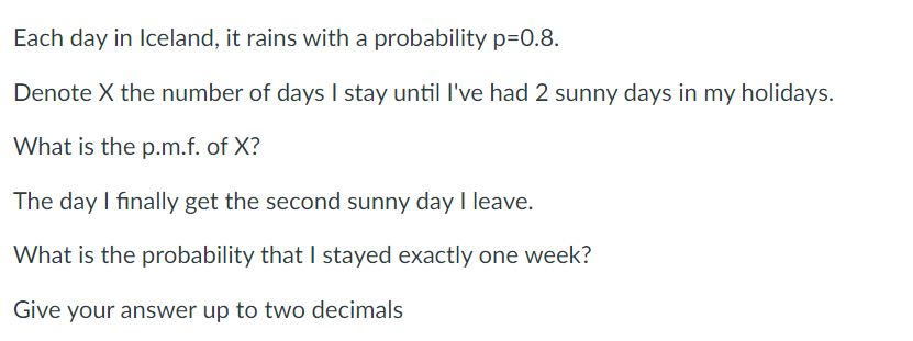 Each day in Iceland, it rains with a probability p=0.8.
Denote X the number of daysI stay until l've had 2 sunny days in my holidays.
What is the p.m.f. of X?
The day I finally get the second sunny day I leave.
What is the probability that I stayed exactly one week?
Give your answer up to two decimals
