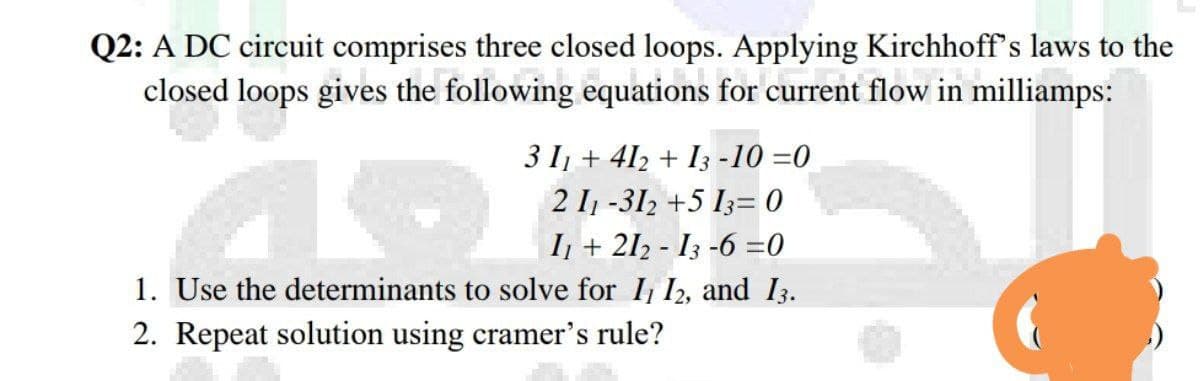 Q2: A DC circuit comprises three closed loops. Applying Kirchhoff's laws to the
closed loops gives the following equations for current flow in milliamps:
3 I1 + 412 + I3 -10 =0
2 I1 -312 +5 I3= 0
I + 212 - I3 -6 =0
1. Use the determinants to solve for I, I2, and I3.
2. Repeat solution using cramer's rule?
