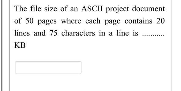 The file size of an ASCII project document
of 50 pages where each page contains 20
lines and 75 characters in a line is ...
KB
