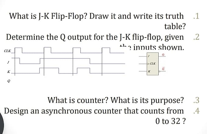 What is J-K Flip-Flop? Draw it and write its truth
.1
table?
Determine the Q output for the J-K flip-flop, given .2
th innuts shown.
CLK
CLK
K
K
What is counter? What is its purpose? .3
Design an asynchronous counter that counts from
0 to 32 ?
.4
