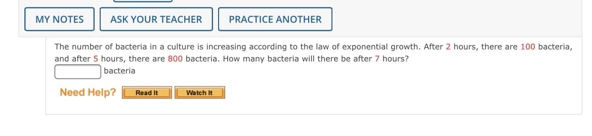 MY NOTES
ASK YOUR TEACHER
PRACTICE ANOTHER
The number of bacteria in a culture is increasing according to the law of exponential growth. After 2 hours, there are 100 bacteria,
and after 5 hours, there are 800 bacteria. How many bacteria will there be after 7 hours?
bacteria
Need Help?
Read It
Watch It
