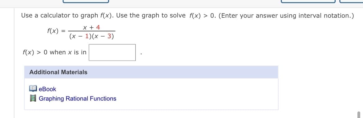Use a calculator to graph f(x). Use the graph to solve f(x) > 0. (Enter your answer using interval notation.)
x + 4
f(x)
(х — 1)(х — 3)
f(x) > 0 when x is in
Additional Materials
еВook
Graphing Rational Functions
